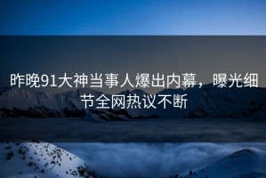 昨晚91大神当事人爆出内幕，曝光细节全网热议不断