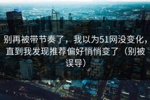 别再被带节奏了，我以为51网没变化，直到我发现推荐偏好悄悄变了（别被误导）