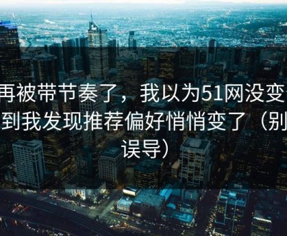 别再被带节奏了，我以为51网没变化，直到我发现推荐偏好悄悄变了（别被误导）
