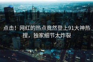 点击！网红的热点竟然登上91大神热搜，独家细节太炸裂
