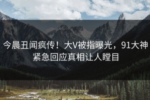 今晨丑闻疯传！大V被指曝光，91大神紧急回应真相让人瞠目