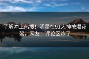 了解冲上热搜！明星在91大神被爆花絮，网友：评论区炸了