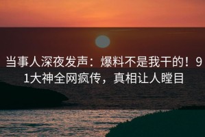 当事人深夜发声：爆料不是我干的！91大神全网疯传，真相让人瞠目