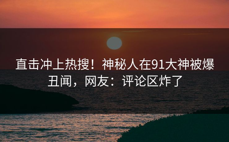 直击冲上热搜！神秘人在91大神被爆丑闻，网友：评论区炸了
