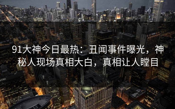 91大神今日最热：丑闻事件曝光，神秘人现场真相大白，真相让人瞠目