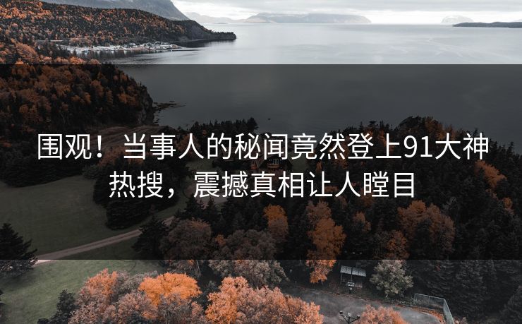 围观！当事人的秘闻竟然登上91大神热搜，震撼真相让人瞠目
