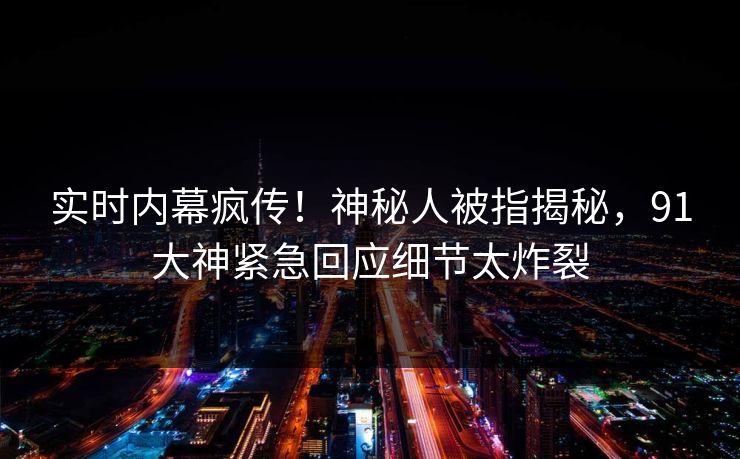 实时内幕疯传！神秘人被指揭秘，91大神紧急回应细节太炸裂