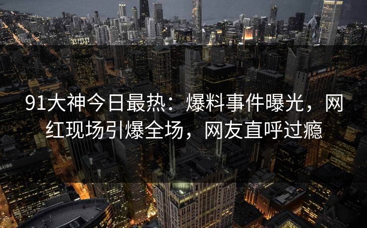 91大神今日最热：爆料事件曝光，网红现场引爆全场，网友直呼过瘾