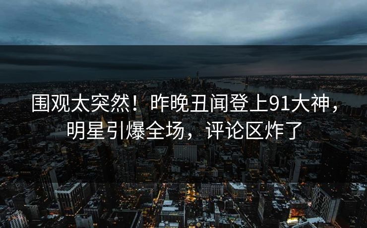 围观太突然！昨晚丑闻登上91大神，明星引爆全场，评论区炸了