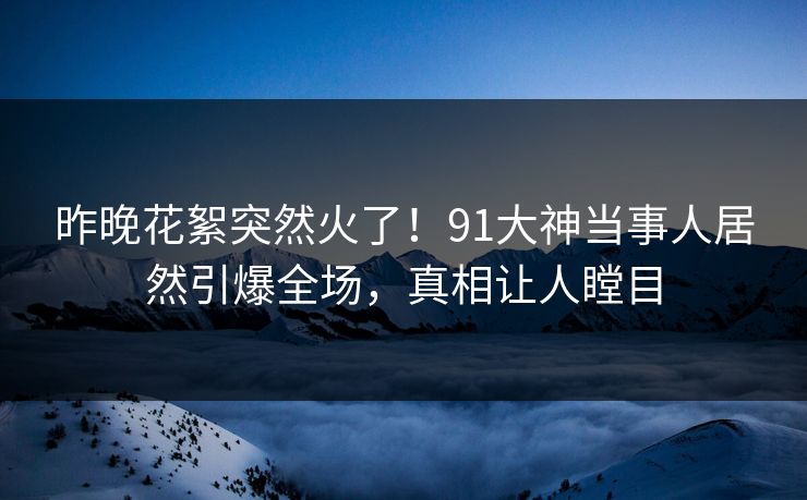 昨晚花絮突然火了！91大神当事人居然引爆全场，真相让人瞠目