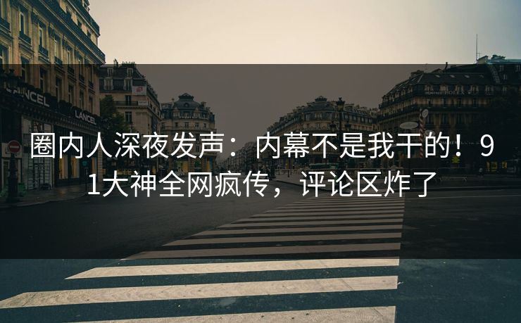 圈内人深夜发声：内幕不是我干的！91大神全网疯传，评论区炸了