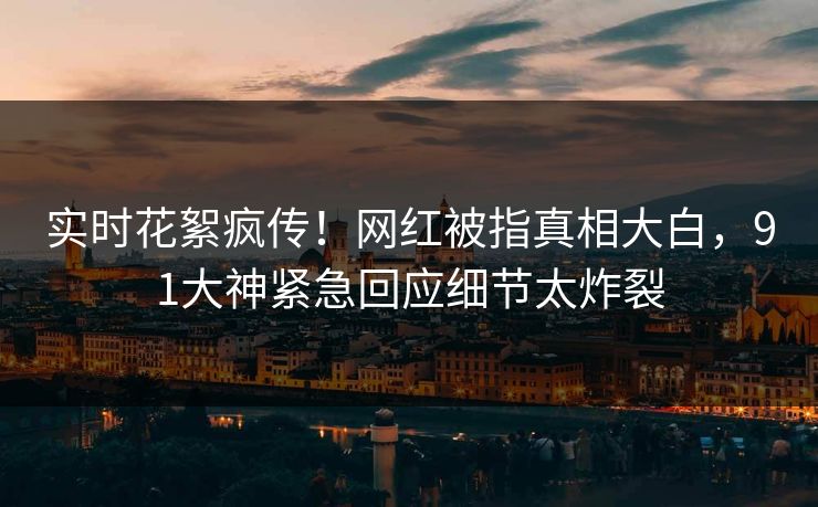 实时花絮疯传！网红被指真相大白，91大神紧急回应细节太炸裂