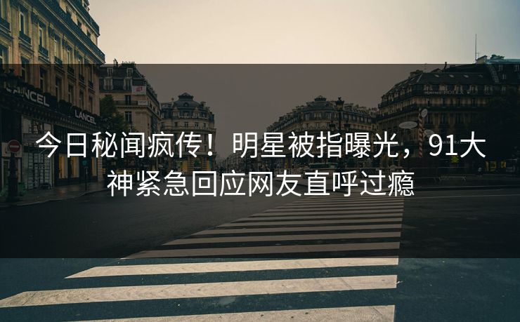 今日秘闻疯传！明星被指曝光，91大神紧急回应网友直呼过瘾