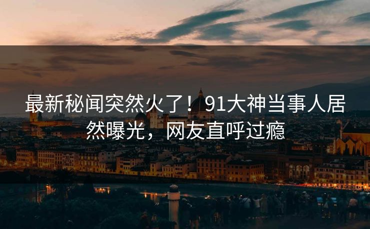 最新秘闻突然火了！91大神当事人居然曝光，网友直呼过瘾