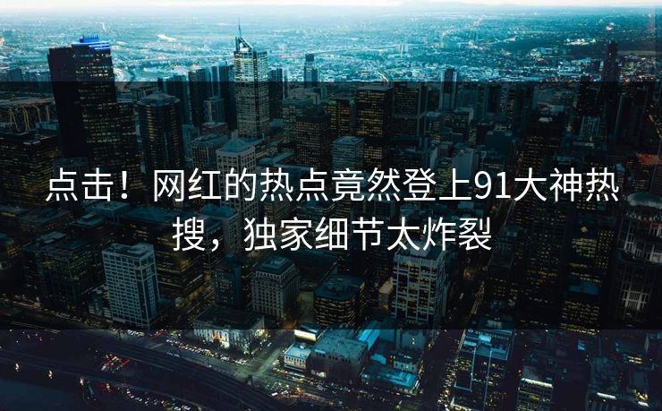 点击！网红的热点竟然登上91大神热搜，独家细节太炸裂
