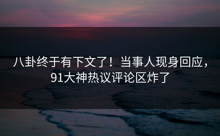 八卦终于有下文了！当事人现身回应，91大神热议评论区炸了