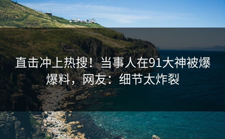 直击冲上热搜！当事人在91大神被爆爆料，网友：细节太炸裂