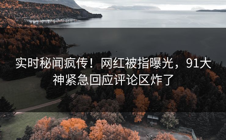 实时秘闻疯传！网红被指曝光，91大神紧急回应评论区炸了