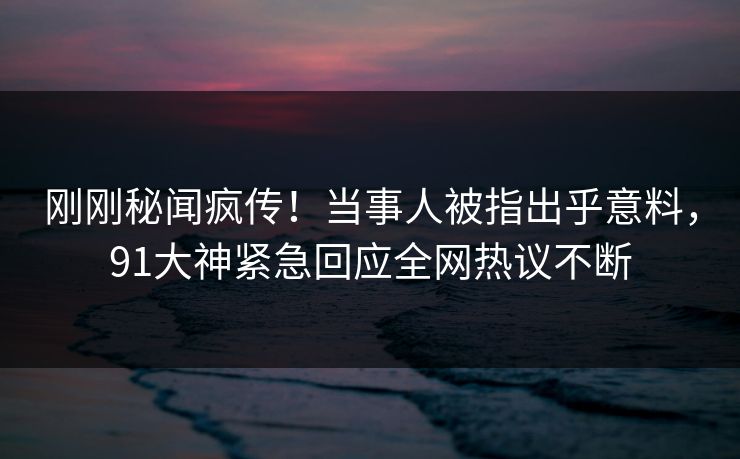刚刚秘闻疯传！当事人被指出乎意料，91大神紧急回应全网热议不断