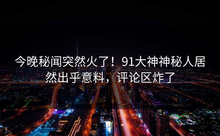 今晚秘闻突然火了！91大神神秘人居然出乎意料，评论区炸了