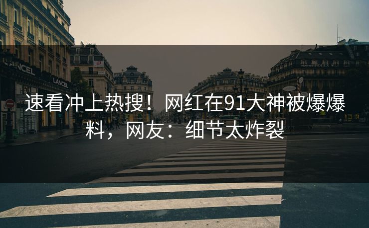 速看冲上热搜！网红在91大神被爆爆料，网友：细节太炸裂