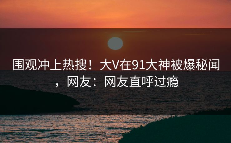 围观冲上热搜！大V在91大神被爆秘闻，网友：网友直呼过瘾