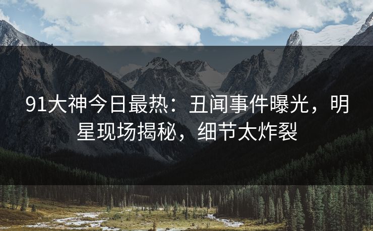 91大神今日最热：丑闻事件曝光，明星现场揭秘，细节太炸裂