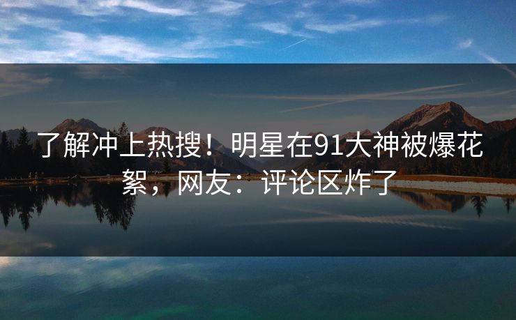 了解冲上热搜！明星在91大神被爆花絮，网友：评论区炸了
