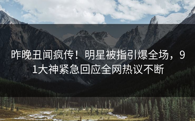 昨晚丑闻疯传！明星被指引爆全场，91大神紧急回应全网热议不断