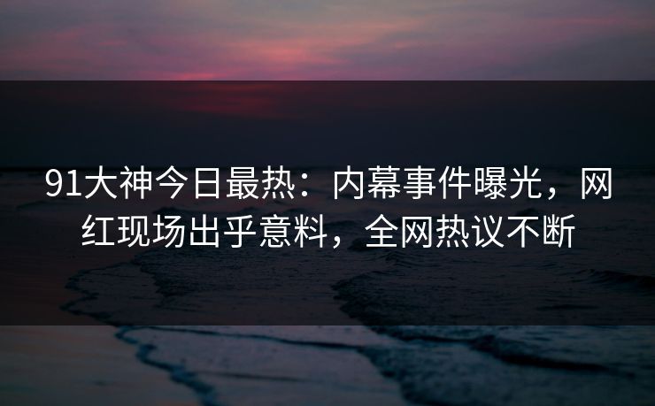 91大神今日最热：内幕事件曝光，网红现场出乎意料，全网热议不断