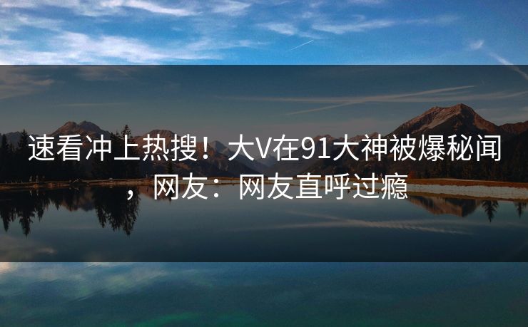 速看冲上热搜！大V在91大神被爆秘闻，网友：网友直呼过瘾
