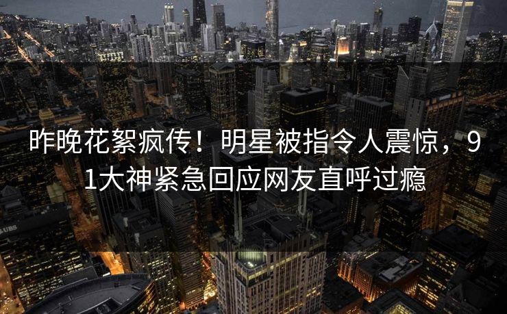 昨晚花絮疯传！明星被指令人震惊，91大神紧急回应网友直呼过瘾