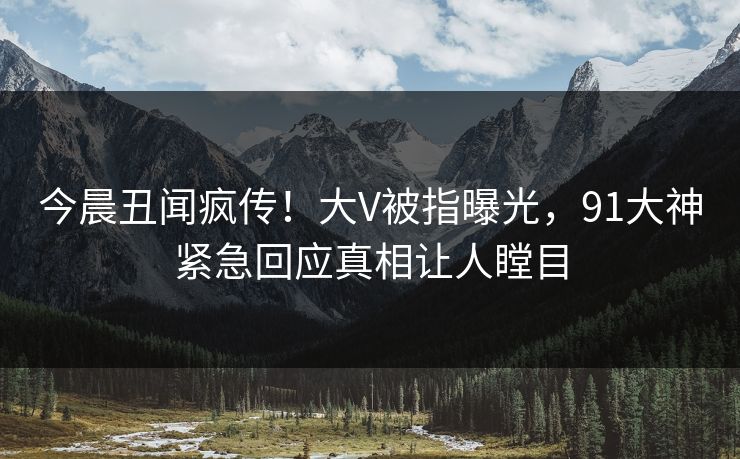 今晨丑闻疯传！大V被指曝光，91大神紧急回应真相让人瞠目