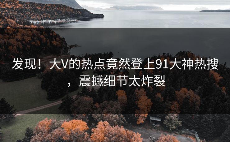 发现！大V的热点竟然登上91大神热搜，震撼细节太炸裂