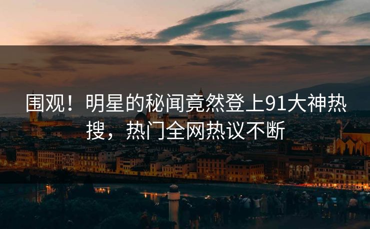 围观！明星的秘闻竟然登上91大神热搜，热门全网热议不断