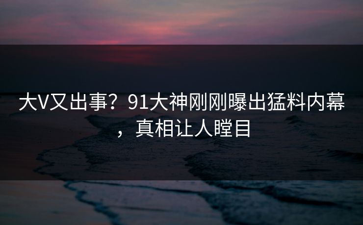 大V又出事？91大神刚刚曝出猛料内幕，真相让人瞠目