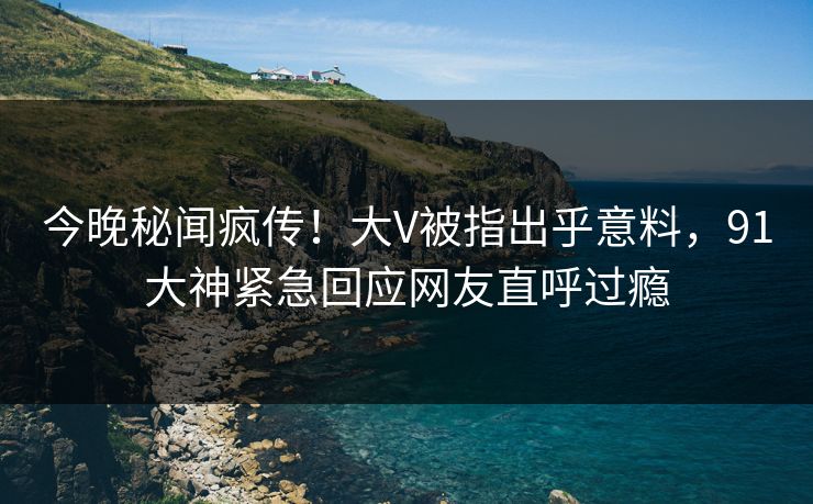 今晚秘闻疯传！大V被指出乎意料，91大神紧急回应网友直呼过瘾