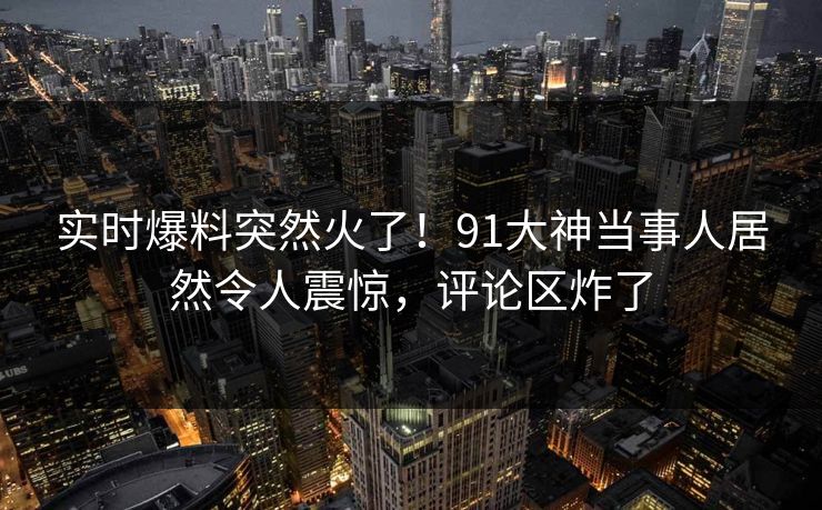 实时爆料突然火了！91大神当事人居然令人震惊，评论区炸了