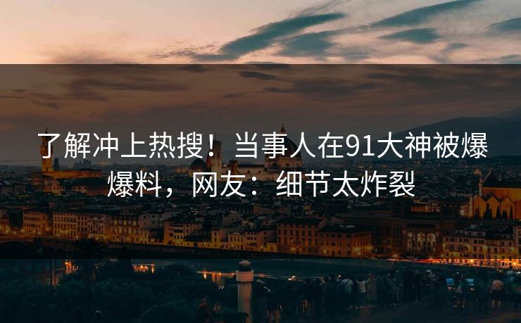 了解冲上热搜！当事人在91大神被爆爆料，网友：细节太炸裂