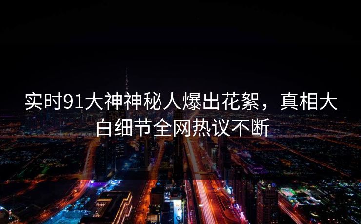 实时91大神神秘人爆出花絮，真相大白细节全网热议不断