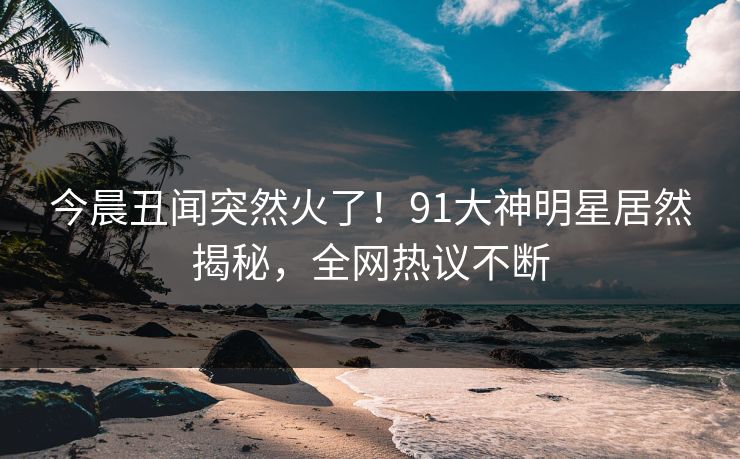 今晨丑闻突然火了！91大神明星居然揭秘，全网热议不断