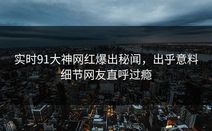 实时91大神网红爆出秘闻，出乎意料细节网友直呼过瘾