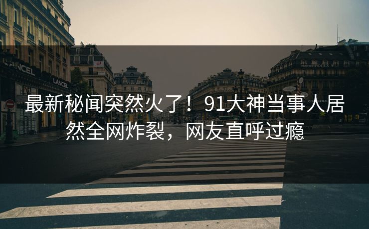 最新秘闻突然火了！91大神当事人居然全网炸裂，网友直呼过瘾
