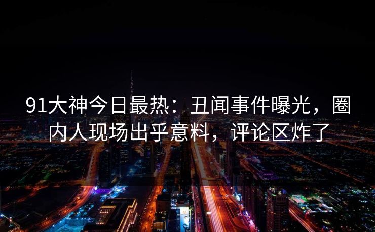 91大神今日最热：丑闻事件曝光，圈内人现场出乎意料，评论区炸了