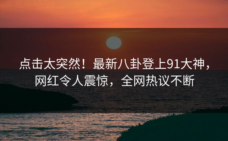点击太突然！最新八卦登上91大神，网红令人震惊，全网热议不断