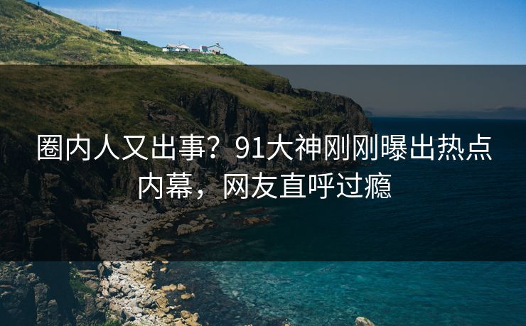 圈内人又出事？91大神刚刚曝出热点内幕，网友直呼过瘾