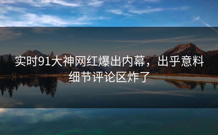 实时91大神网红爆出内幕，出乎意料细节评论区炸了