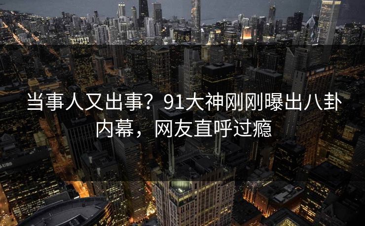 当事人又出事？91大神刚刚曝出八卦内幕，网友直呼过瘾