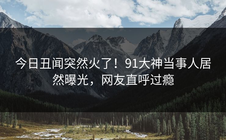 今日丑闻突然火了！91大神当事人居然曝光，网友直呼过瘾