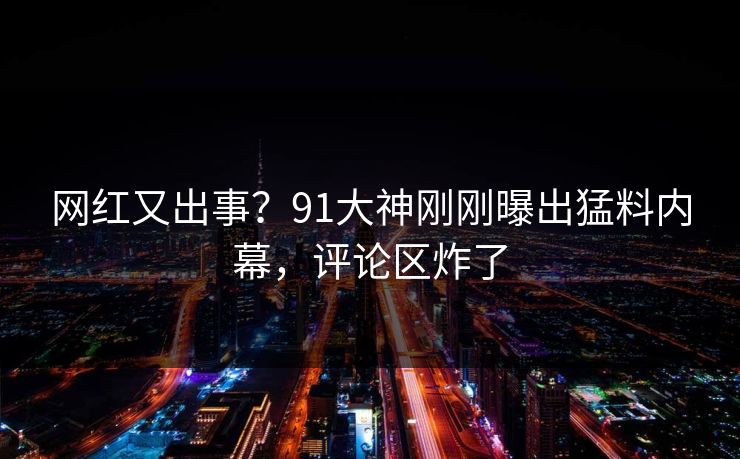 网红又出事？91大神刚刚曝出猛料内幕，评论区炸了